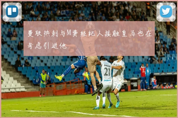 曼联热刺与M费经纪人接触皇马也在考虑引进他