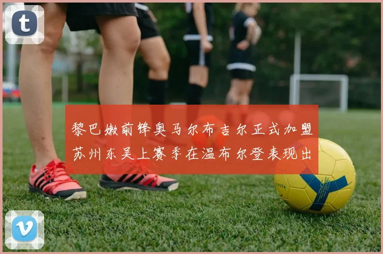 黎巴嫩前锋奥马尔布吉尔正式加盟苏州东吴上赛季在温布尔登表现出色
