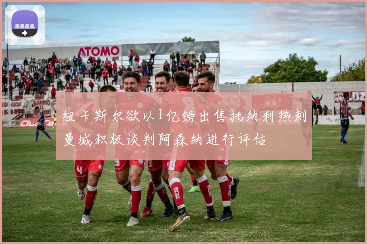 纽卡斯尔欲以1亿镑出售托纳利热刺曼城积极谈判阿森纳进行评估