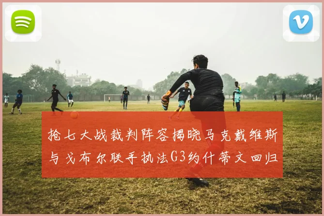 抢七大战裁判阵容揭晓马克戴维斯与戈布尔联手执法G3约什蒂文回归G2