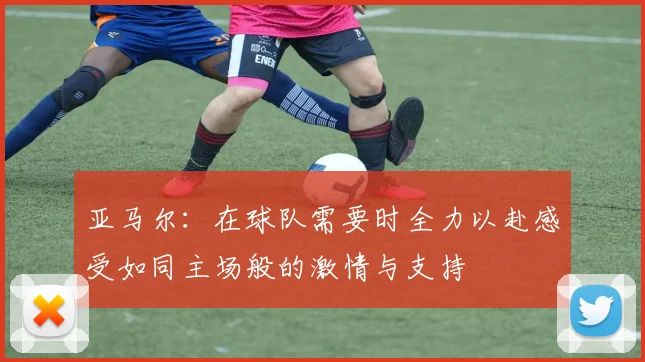 亚马尔：在球队需要时全力以赴感受如同主场般的激情与支持