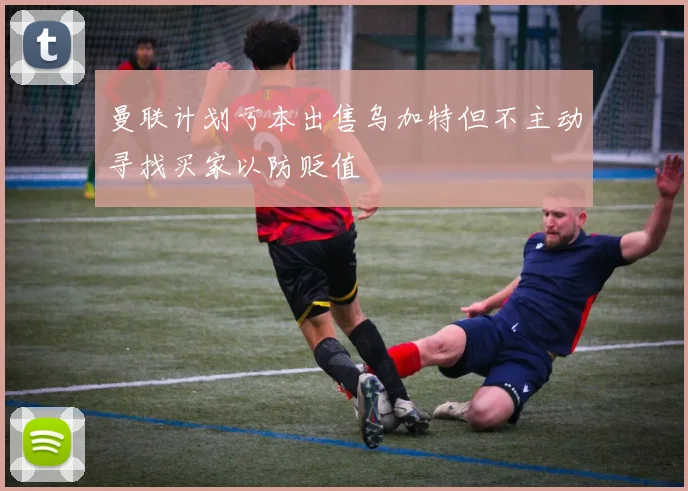 曼联计划亏本出售乌加特但不主动寻找买家以防贬值