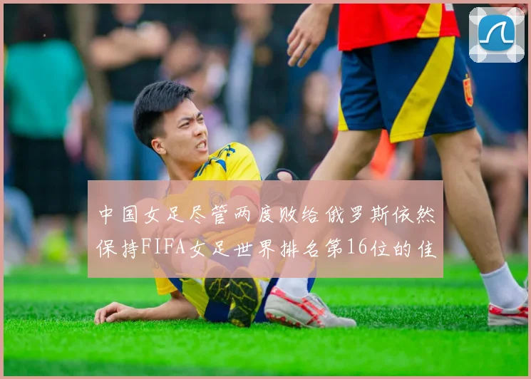 中国女足尽管两度败给俄罗斯依然保持FIFA女足世界排名第16位的佳绩