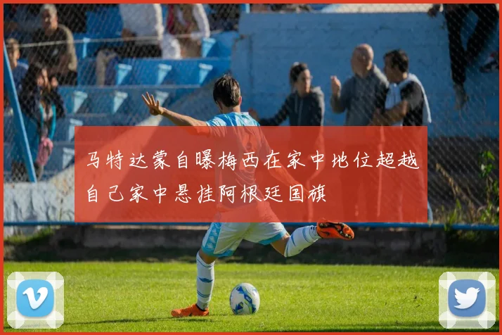 马特达蒙自曝梅西在家中地位超越自己家中悬挂阿根廷国旗