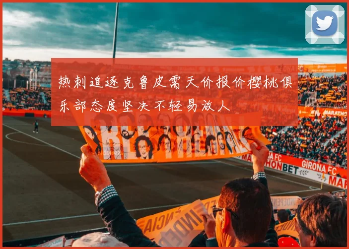 热刺追逐克鲁皮需天价报价樱桃俱乐部态度坚决不轻易放人