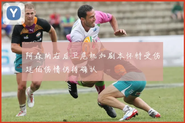 阿森纳右后卫危机加剧本怀特受伤廷伯伤情仍待确认