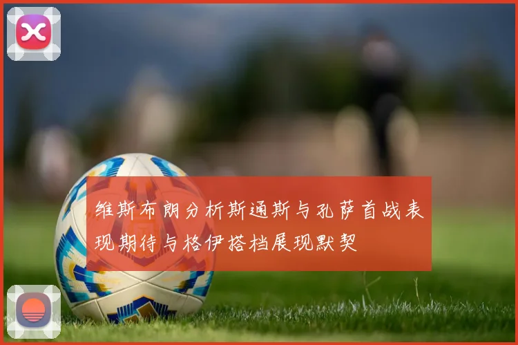 维斯布朗分析斯通斯与孔萨首战表现期待与格伊搭档展现默契