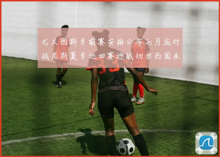 尤文图斯季前赛安排公布七月底对战尼斯夏季巡回赛迎战切尔西国米巴勒莫