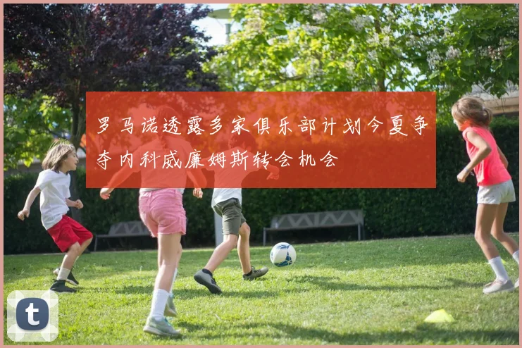罗马诺透露多家俱乐部计划今夏争夺内科威廉姆斯转会机会