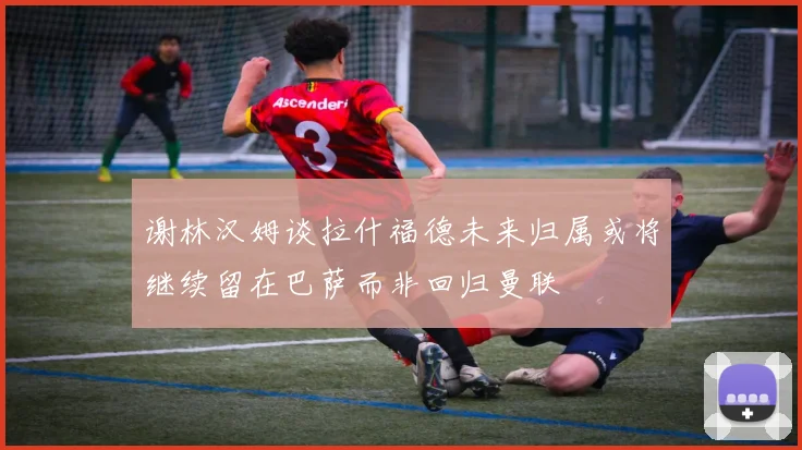 谢林汉姆谈拉什福德未来归属或将继续留在巴萨而非回归曼联