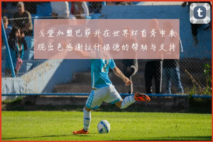 戈登加盟巴萨并在世界杯首秀中表现出色感谢拉什福德的帮助与支持