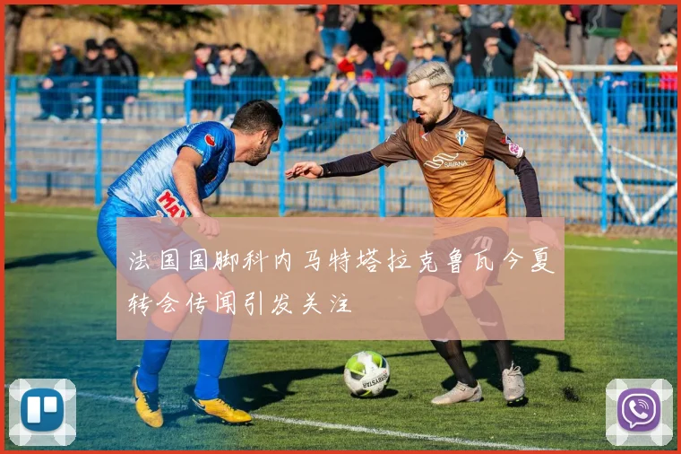 法国国脚科内马特塔拉克鲁瓦今夏转会传闻引发关注
