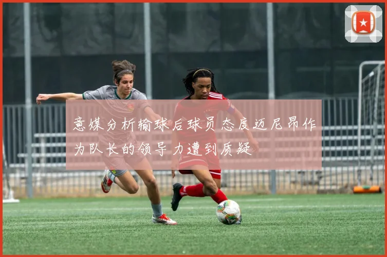 意媒分析输球后球员态度迈尼昂作为队长的领导力遭到质疑