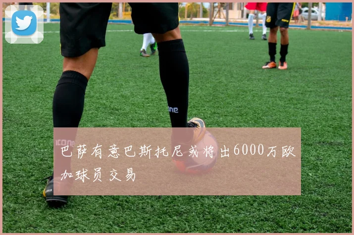 巴萨有意巴斯托尼或将出6000万欧加球员交易