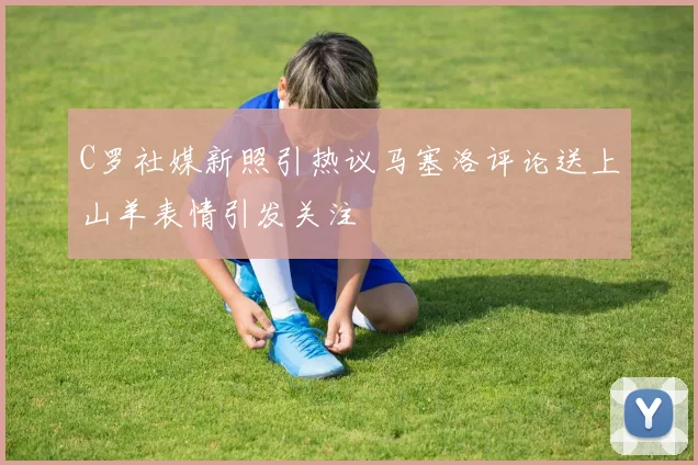C罗社媒新照引热议马塞洛评论送上山羊表情引发关注