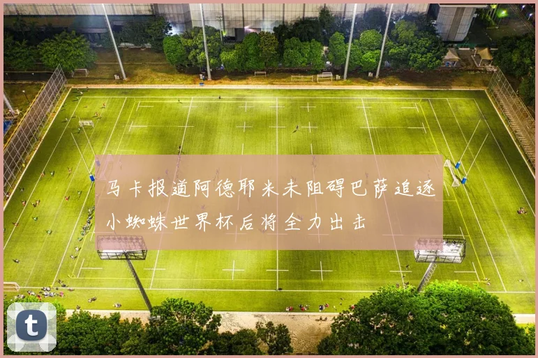 马卡报道阿德耶米未阻碍巴萨追逐小蜘蛛世界杯后将全力出击