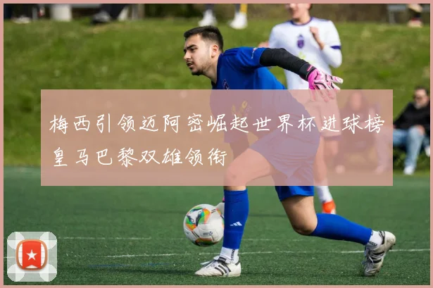 梅西引领迈阿密崛起世界杯进球榜皇马巴黎双雄领衔