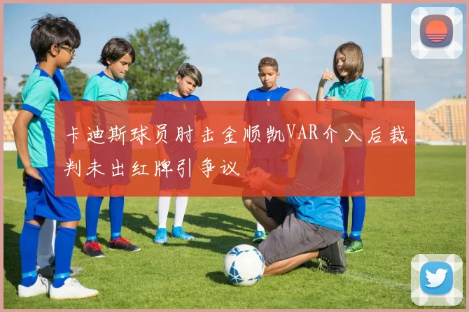 卡迪斯球员肘击金顺凯VAR介入后裁判未出红牌引争议