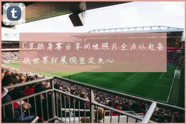 C罗热身赛分享训练照片全力以赴备战世界杯展现坚定决心