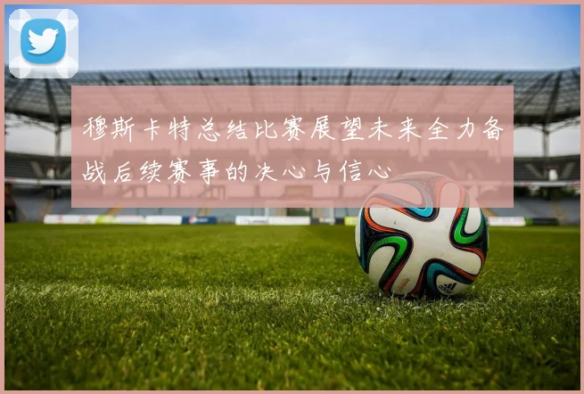 穆斯卡特总结比赛展望未来全力备战后续赛事的决心与信心