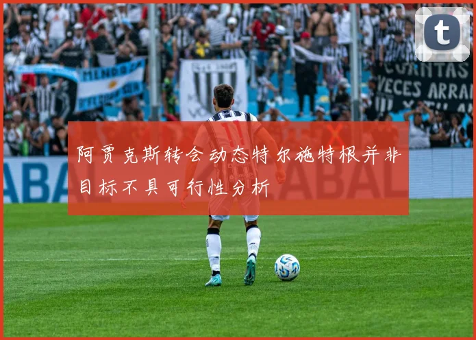 阿贾克斯转会动态特尔施特根并非目标不具可行性分析