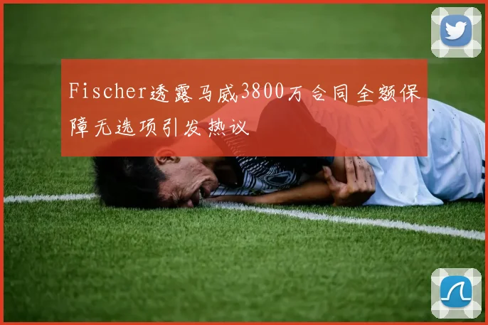 Fischer透露马威3800万合同全额保障无选项引发热议
