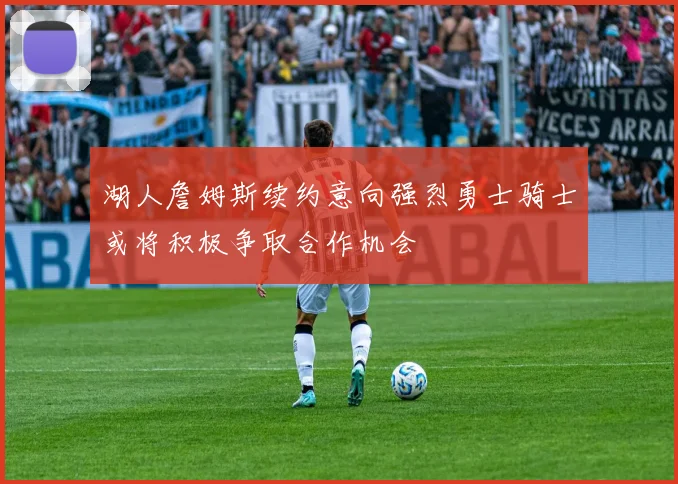 湖人詹姆斯续约意向强烈勇士骑士或将积极争取合作机会
