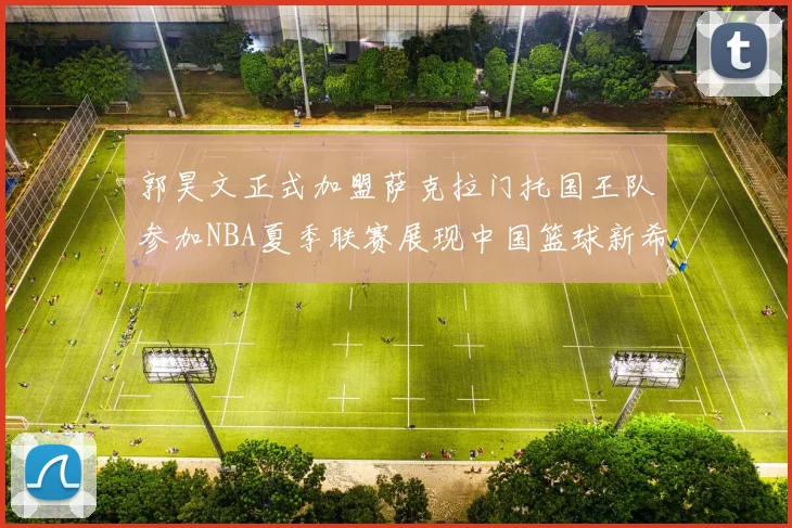 郭昊文正式加盟萨克拉门托国王队参加NBA夏季联赛展现中国篮球新希望