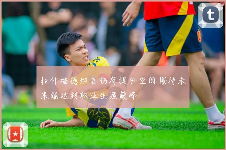 拉什福德坦言仍有提升空间期待未来能达到职业生涯巅峰