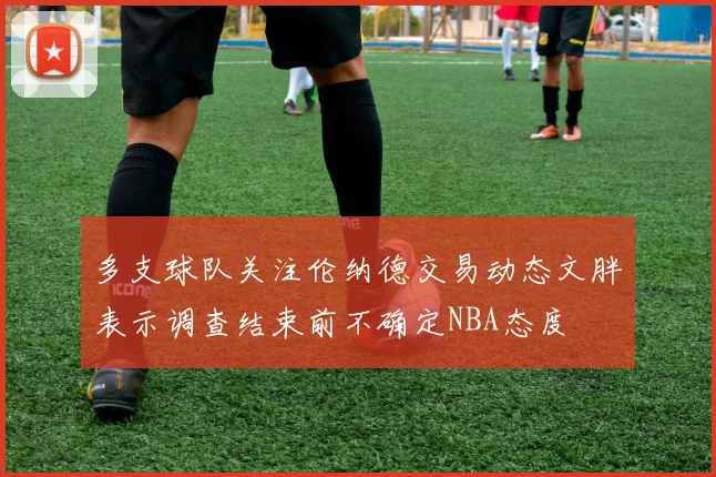 多支球队关注伦纳德交易动态文胖表示调查结束前不确定NBA态度