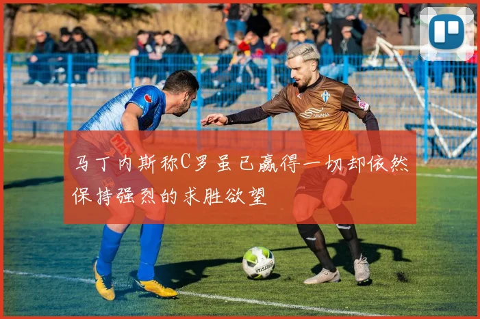 马丁内斯称C罗虽已赢得一切却依然保持强烈的求胜欲望