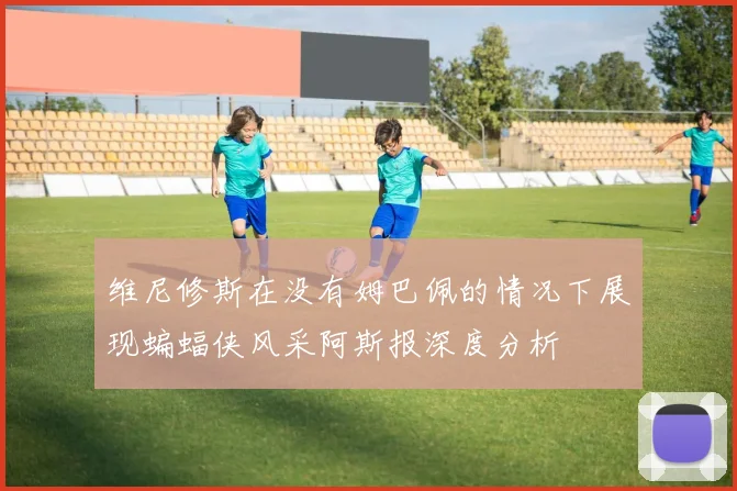 维尼修斯在没有姆巴佩的情况下展现蝙蝠侠风采阿斯报深度分析