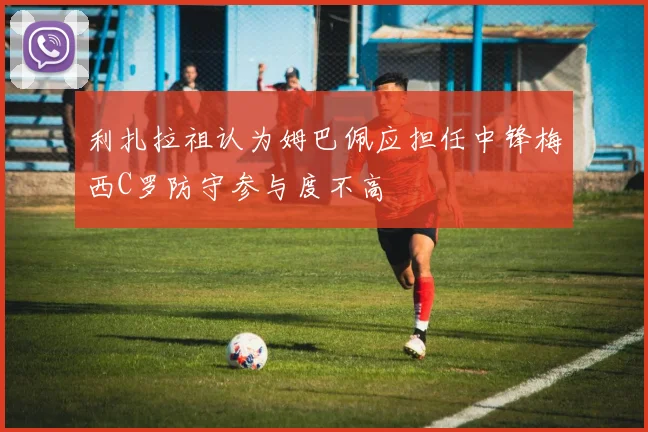 利扎拉祖认为姆巴佩应担任中锋梅西C罗防守参与度不高