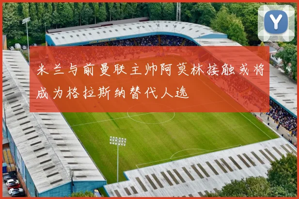 米兰与前曼联主帅阿莫林接触或将成为格拉斯纳替代人选
