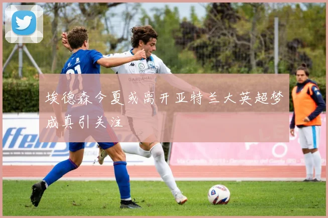 埃德森今夏或离开亚特兰大英超梦成真引关注