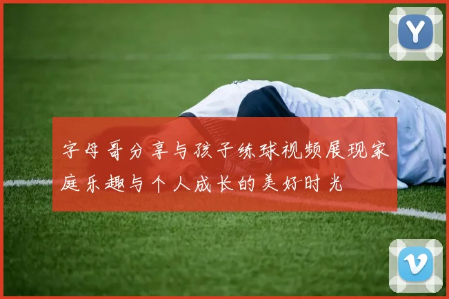 字母哥分享与孩子练球视频展现家庭乐趣与个人成长的美好时光