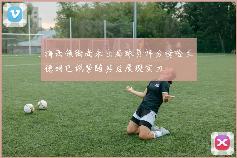 梅西领衔尚未出局球员评分榜哈兰德姆巴佩紧随其后展现实力